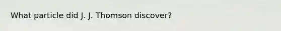 What particle did J. J. Thomson discover?