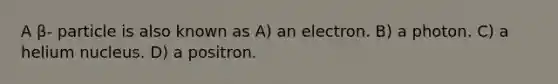 A β- particle is also known as A) an electron. B) a photon. C) a helium nucleus. D) a positron.