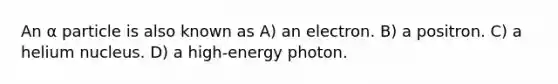 An α particle is also known as A) an electron. B) a positron. C) a helium nucleus. D) a high-energy photon.