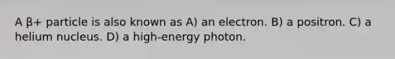 A β+ particle is also known as A) an electron. B) a positron. C) a helium nucleus. D) a high-energy photon.