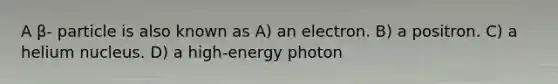 A β- particle is also known as A) an electron. B) a positron. C) a helium nucleus. D) a high-energy photon