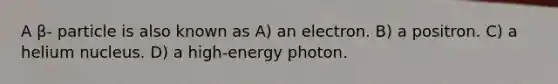 A β- particle is also known as A) an electron. B) a positron. C) a helium nucleus. D) a high-energy photon.