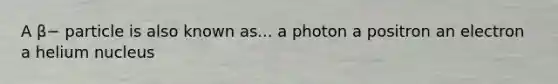 A β− particle is also known as... a photon a positron an electron a helium nucleus