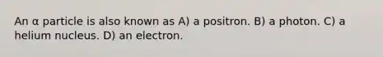 An α particle is also known as A) a positron. B) a photon. C) a helium nucleus. D) an electron.