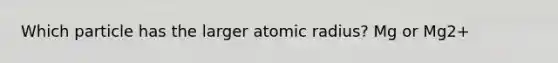 Which particle has the larger atomic radius? Mg or Mg2+