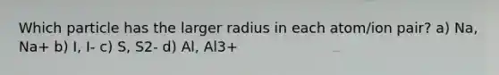 Which particle has the larger radius in each atom/ion pair? a) Na, Na+ b) I, I- c) S, S2- d) Al, Al3+