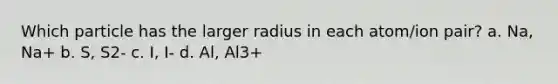 Which particle has the larger radius in each atom/ion pair? a. Na, Na+ b. S, S2- c. I, I- d. Al, Al3+