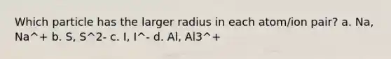 Which particle has the larger radius in each atom/ion pair? a. Na, Na^+ b. S, S^2- c. I, I^- d. Al, Al3^+