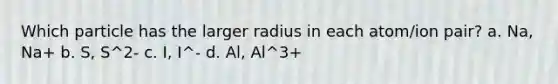 Which particle has the larger radius in each atom/ion pair? a. Na, Na+ b. S, S^2- c. I, I^- d. Al, Al^3+