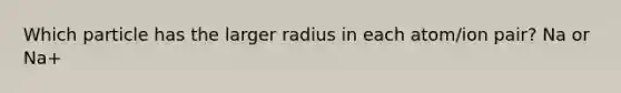 Which particle has the larger radius in each atom/ion pair? Na or Na+