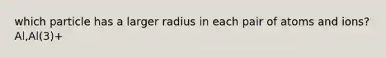 which particle has a larger radius in each pair of atoms and ions? Al,Al(3)+