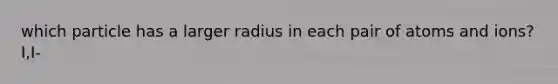 which particle has a larger radius in each pair of atoms and ions? I,I-