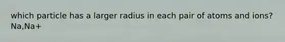 which particle has a larger radius in each pair of atoms and ions? Na,Na+