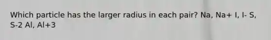 Which particle has the larger radius in each pair? Na, Na+ I, I- S, S-2 Al, Al+3