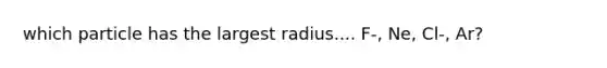 which particle has the largest radius.... F-, Ne, Cl-, Ar?