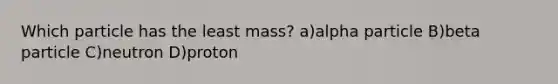 Which particle has the least mass? a)alpha particle B)beta particle C)neutron D)proton