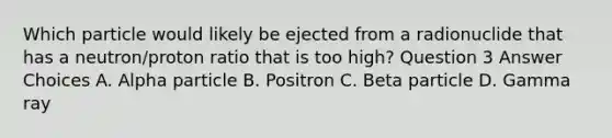 Which particle would likely be ejected from a radionuclide that has a neutron/proton ratio that is too high? Question 3 Answer Choices A. Alpha particle B. Positron C. Beta particle D. Gamma ray