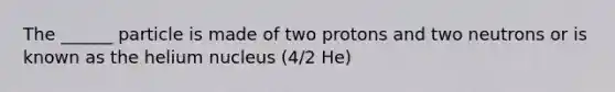 The ______ particle is made of two protons and two neutrons or is known as the helium nucleus (4/2 He)