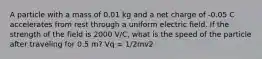 A particle with a mass of 0.01 kg and a net charge of -0.05 C accelerates from rest through a uniform electric field. If the strength of the field is 2000 V/C, what is the speed of the particle after traveling for 0.5 m? Vq = 1/2mv2