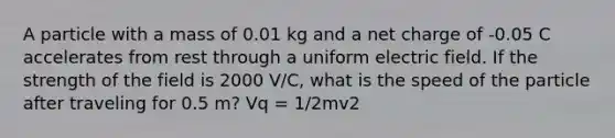 A particle with a mass of 0.01 kg and a net charge of -0.05 C accelerates from rest through a uniform electric field. If the strength of the field is 2000 V/C, what is the speed of the particle after traveling for 0.5 m? Vq = 1/2mv2