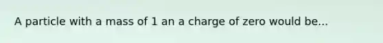 A particle with a mass of 1 an a charge of zero would be...