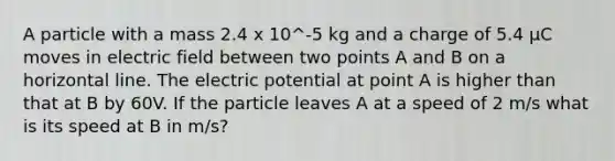 A particle with a mass 2.4 x 10^-5 kg and a charge of 5.4 µC moves in electric field between two points A and B on a horizontal line. The electric potential at point A is higher than that at B by 60V. If the particle leaves A at a speed of 2 m/s what is its speed at B in m/s?