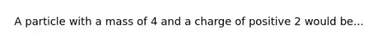 A particle with a mass of 4 and a charge of positive 2 would be...
