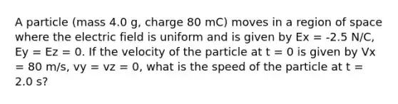 A particle (mass 4.0 g, charge 80 mC) moves in a region of space where the electric field is uniform and is given by Ex = -2.5 N/C, Ey = Ez = 0. If the velocity of the particle at t = 0 is given by Vx = 80 m/s, vy = vz = 0, what is the speed of the particle at t = 2.0 s?