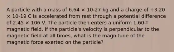 A particle with a mass of 6.64 × 10-27 kg and a charge of +3.20 × 10-19 C is accelerated from rest through a potential difference of 2.45 × 106 V. The particle then enters a uniform 1.60-T magnetic field. If the particle's velocity is perpendicular to the magnetic field at all times, what is the magnitude of the magnetic force exerted on the particle?