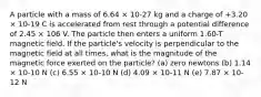 A particle with a mass of 6.64 × 10-27 kg and a charge of +3.20 × 10-19 C is accelerated from rest through a potential difference of 2.45 × 106 V. The particle then enters a uniform 1.60-T magnetic field. If the particle's velocity is perpendicular to the magnetic field at all times, what is the magnitude of the magnetic force exerted on the particle? (a) zero newtons (b) 1.14 × 10-10 N (c) 6.55 × 10-10 N (d) 4.09 × 10-11 N (e) 7.87 × 10-12 N