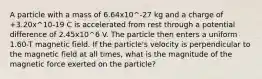 A particle with a mass of 6.64x10^-27 kg and a charge of +3.20x^10-19 C is accelerated from rest through a potential difference of 2.45x10^6 V. The particle then enters a uniform 1.60-T magnetic field. If the particle's velocity is perpendicular to the magnetic field at all times, what is the magnitude of the magnetic force exerted on the particle?