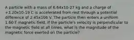 A particle with a mass of 6.64x10-27 kg and a charge of +3.20x10-19 C is accelerated from rest through a potential difference of 2.45x106 V. The particle then enters a uniform 1.60-T magnetic field. If the particle's velocity is perpendicular to the magnetic field at all times, what is the magnitude of the magnetic force exerted on the particle?