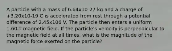 A particle with a mass of 6.64x10-27 kg and a charge of +3.20x10-19 C is accelerated from rest through a potential difference of 2.45x106 V. The particle then enters a uniform 1.60-T magnetic field. If the particle's velocity is perpendicular to the magnetic field at all times, what is the magnitude of the magnetic force exerted on the particle?