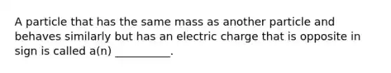 A particle that has the same mass as another particle and behaves similarly but has an electric charge that is opposite in sign is called a(n) __________.