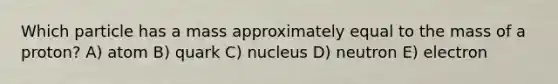 Which particle has a mass approximately equal to the mass of a proton? A) atom B) quark C) nucleus D) neutron E) electron