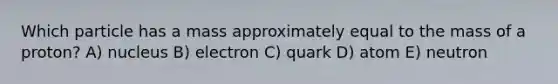 Which particle has a mass approximately equal to the mass of a proton? A) nucleus B) electron C) quark D) atom E) neutron