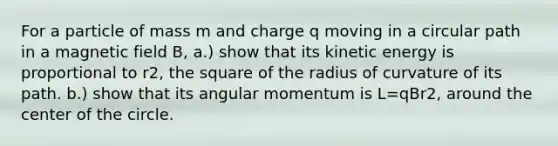 For a particle of mass m and charge q moving in a circular path in a magnetic field B, a.) show that its kinetic energy is proportional to r2, the square of the radius of curvature of its path. b.) show that its angular momentum is L=qBr2, around the center of the circle.