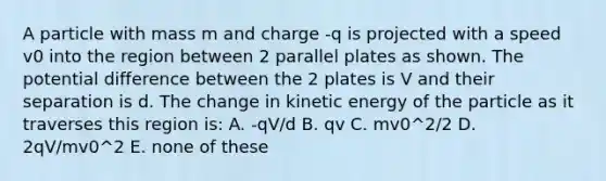 A particle with mass m and charge -q is projected with a speed v0 into the region between 2 parallel plates as shown. The potential difference between the 2 plates is V and their separation is d. The change in kinetic energy of the particle as it traverses this region is: A. -qV/d B. qv C. mv0^2/2 D. 2qV/mv0^2 E. none of these