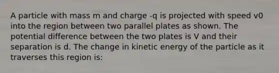 A particle with mass m and charge -q is projected with speed v0 into the region between two parallel plates as shown. The potential difference between the two plates is V and their separation is d. The change in kinetic energy of the particle as it traverses this region is: