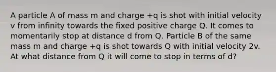 A particle A of mass m and charge +q is shot with initial velocity v from infinity towards the fixed positive charge Q. It comes to momentarily stop at distance d from Q. Particle B of the same mass m and charge +q is shot towards Q with initial velocity 2v. At what distance from Q it will come to stop in terms of d?