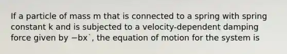 If a particle of mass m that is connected to a spring with spring constant k and is subjected to a velocity-dependent damping force given by −bx˙, the equation of motion for the system is