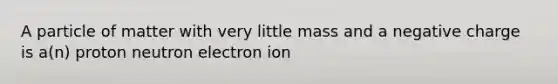 A particle of matter with very little mass and a negative charge is a(n) proton neutron electron ion