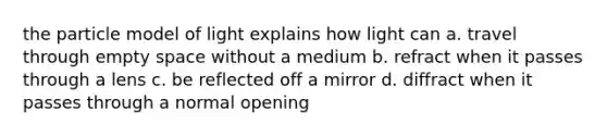 the particle model of light explains how light can a. travel through empty space without a medium b. refract when it passes through a lens c. be reflected off a mirror d. diffract when it passes through a normal opening