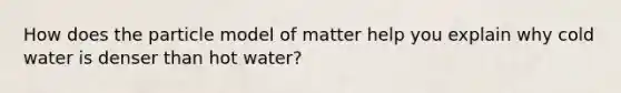 How does the particle model of matter help you explain why cold water is denser than hot water?