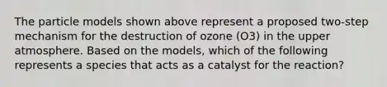 The particle models shown above represent a proposed two-step mechanism for the destruction of ozone (O3) in the upper atmosphere. Based on the models, which of the following represents a species that acts as a catalyst for the reaction?