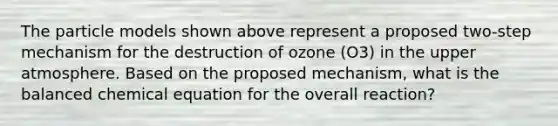 The particle models shown above represent a proposed two-step mechanism for the destruction of ozone (O3) in the upper atmosphere. Based on the proposed mechanism, what is the balanced chemical equation for the overall reaction?