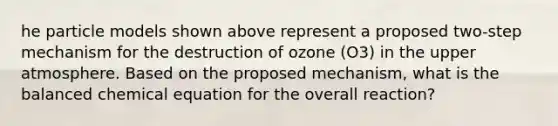 he particle models shown above represent a proposed two-step mechanism for the destruction of ozone (O3) in the upper atmosphere. Based on the proposed mechanism, what is the balanced chemical equation for the overall reaction?