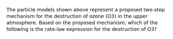 The particle models shown above represent a proposed two-step mechanism for the destruction of ozone (O3) in the upper atmosphere. Based on the proposed mechanism, which of the following is the rate-law expression for the destruction of O3?