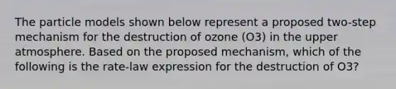 The particle models shown below represent a proposed two-step mechanism for the destruction of ozone (O3) in the upper atmosphere. Based on the proposed mechanism, which of the following is the rate-law expression for the destruction of O3?