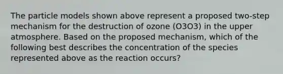 The particle models shown above represent a proposed two-step mechanism for the destruction of ozone (O3O3) in the upper atmosphere. Based on the proposed mechanism, which of the following best describes the concentration of the species represented above as the reaction occurs?